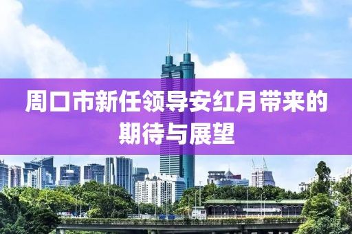 周口市新任领导安红月带来的期待与展望