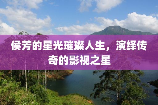 侯芳的星光璀璨人生，演绎传奇的影视之星