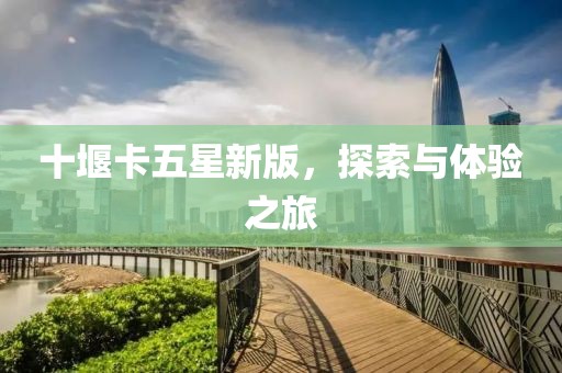 十堰卡五星新版，探索与体验之旅