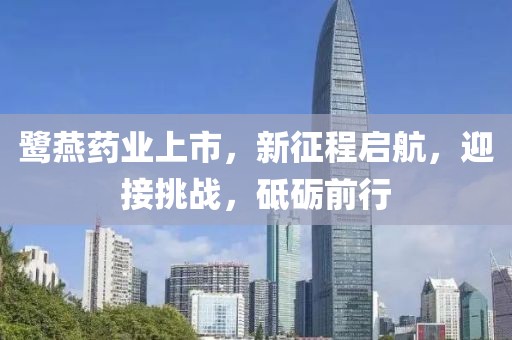 鹭燕药业上市，新征程启航，迎接挑战，砥砺前行
