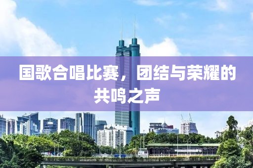 国歌合唱比赛，团结与荣耀的共鸣之声