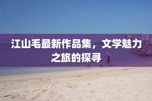 江山毛最新作品集，文学魅力之旅的探寻