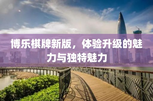 博乐棋牌新版，体验升级的魅力与独特魅力