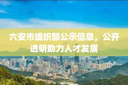 六安市组织部公示信息，公开透明助力人才发展
