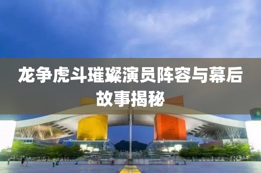 龙争虎斗璀璨演员阵容与幕后故事揭秘