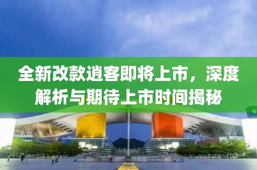 全新改款逍客即将上市，深度解析与期待上市时间揭秘