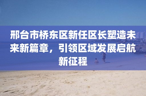 邢台市桥东区新任区长塑造未来新篇章，引领区域发展启航新征程