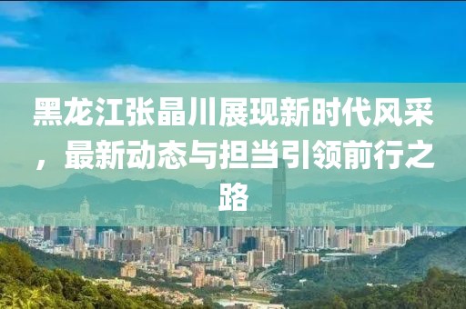 黑龙江张晶川展现新时代风采，最新动态与担当引领前行之路