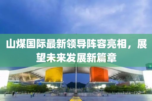 山煤国际最新领导阵容亮相，展望未来发展新篇章