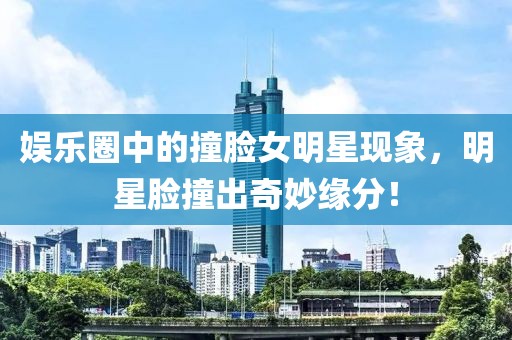 娱乐圈中的撞脸女明星现象，明星脸撞出奇妙缘分！