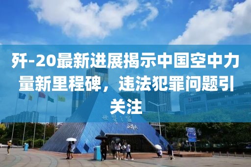 歼-20最新进展揭示中国空中力量新里程碑，违法犯罪问题引关注