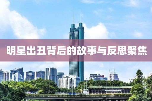 明星出丑背后的故事与反思聚焦