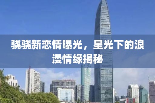 骁骁新恋情曝光，星光下的浪漫情缘揭秘
