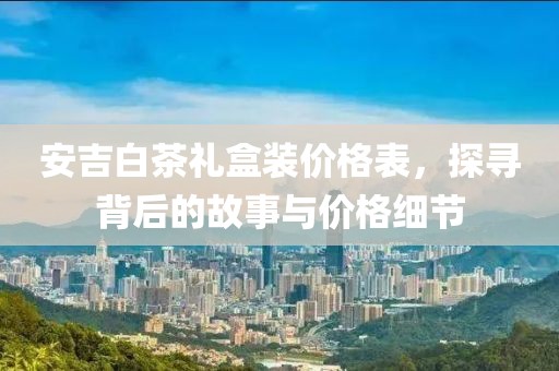 安吉白茶礼盒装价格表，探寻背后的故事与价格细节