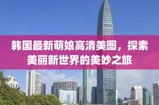 韩国最新萌娘高清美图，探索美丽新世界的美妙之旅