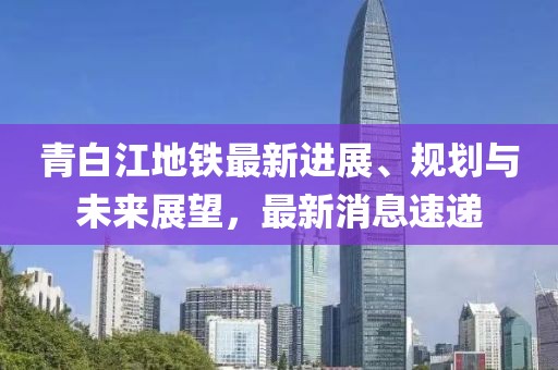 青白江地铁最新进展、规划与未来展望，最新消息速递