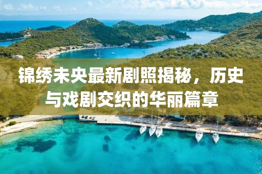 锦绣未央最新剧照揭秘，历史与戏剧交织的华丽篇章