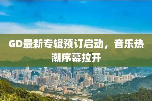 GD最新专辑预订启动，音乐热潮序幕拉开