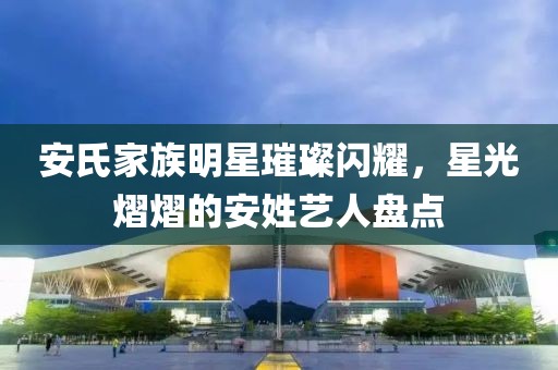 安氏家族明星璀璨闪耀，星光熠熠的安姓艺人盘点