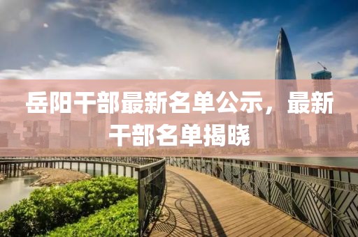 岳阳干部最新名单公示，最新干部名单揭晓