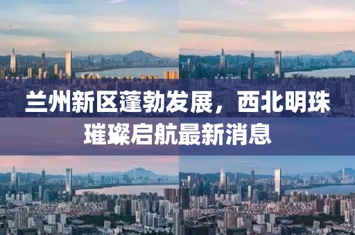 兰州新区蓬勃发展，西北明珠璀璨启航最新消息