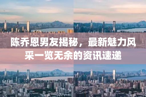 陈乔恩男友揭秘，最新魅力风采一览无余的资讯速递