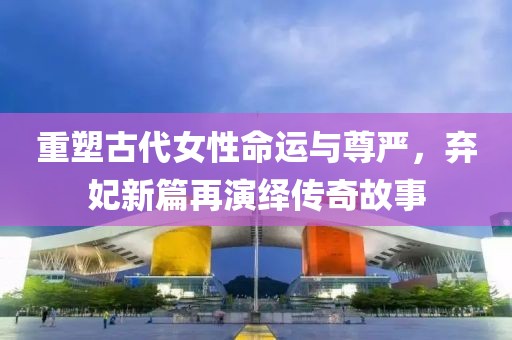 重塑古代女性命运与尊严，弃妃新篇再演绎传奇故事