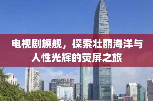 电视剧旗舰，探索壮丽海洋与人性光辉的荧屏之旅
