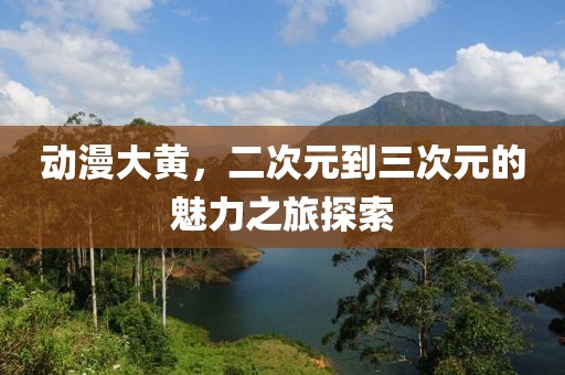 动漫大黄，二次元到三次元的魅力之旅探索