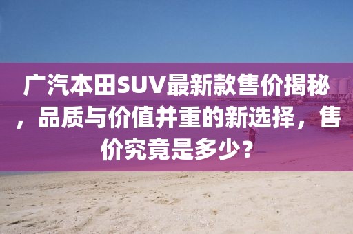 广汽本田SUV最新款售价揭秘，品质与价值并重的新选择，售价究竟是多少？
