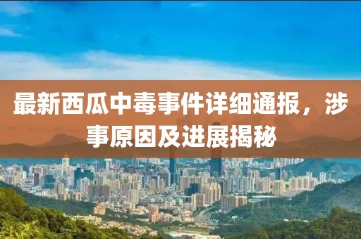 最新西瓜中毒事件详细通报，涉事原因及进展揭秘