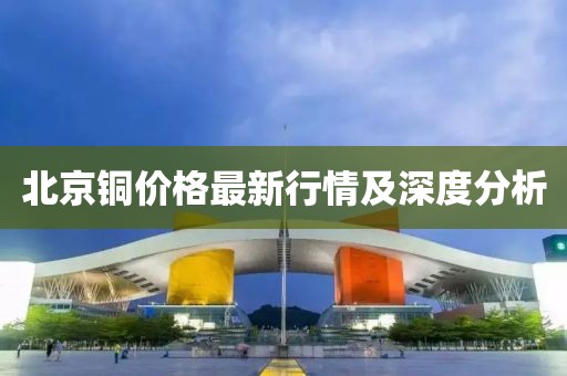 北京铜价格最新行情及深度分析