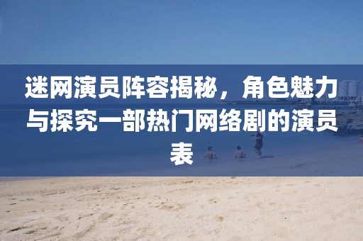 迷网演员阵容揭秘，角色魅力与探究一部热门网络剧的演员表