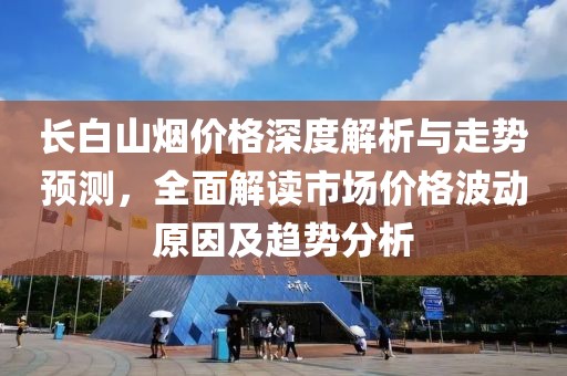 长白山烟价格深度解析与走势预测，全面解读市场价格波动原因及趋势分析