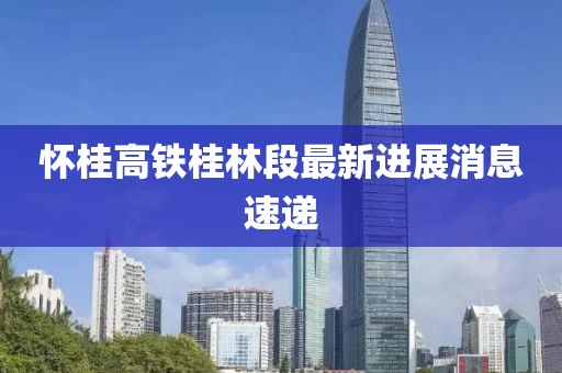 怀桂高铁桂林段最新进展消息速递