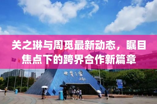关之琳与周觅最新动态，瞩目焦点下的跨界合作新篇章