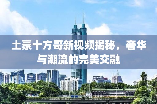 土豪十方哥新视频揭秘，奢华与潮流的完美交融