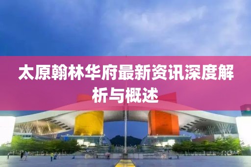太原翰林华府最新资讯深度解析与概述