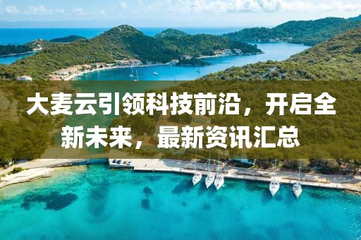 大麦云引领科技前沿，开启全新未来，最新资讯汇总