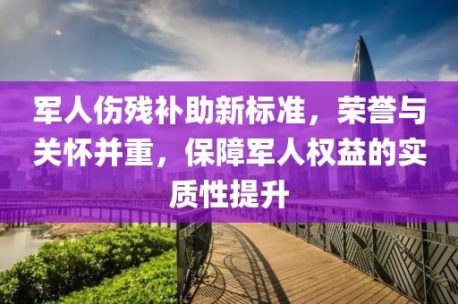 军人伤残补助新标准，荣誉与关怀并重，保障军人权益的实质性提升