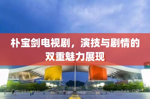 朴宝剑电视剧，演技与剧情的双重魅力展现