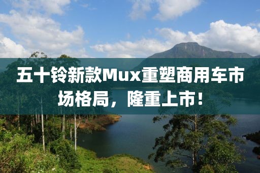 五十铃新款Mux重塑商用车市场格局，隆重上市！