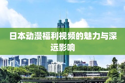 日本动漫福利视频的魅力与深远影响