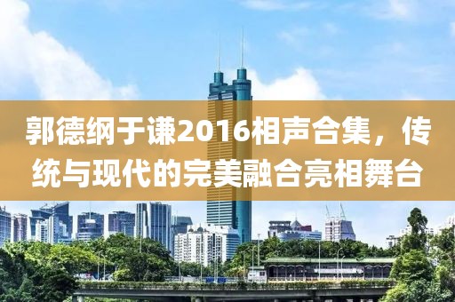 郭德纲于谦2016相声合集，传统与现代的完美融合亮相舞台