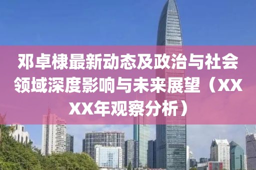 邓卓棣最新动态及政治与社会领域深度影响与未来展望（XXXX年观察分析）