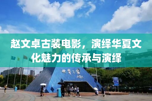 赵文卓古装电影，演绎华夏文化魅力的传承与演绎