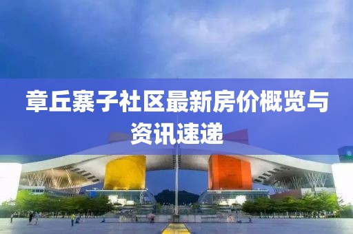 章丘寨子社区最新房价概览与资讯速递