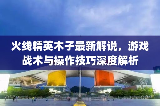 火线精英木子最新解说，游戏战术与操作技巧深度解析