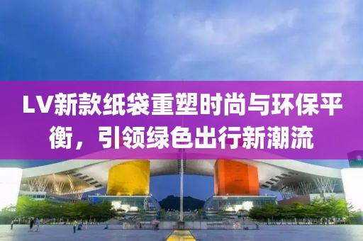 LV新款纸袋重塑时尚与环保平衡，引领绿色出行新潮流