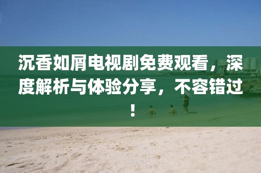 沉香如屑电视剧免费观看，深度解析与体验分享，不容错过！